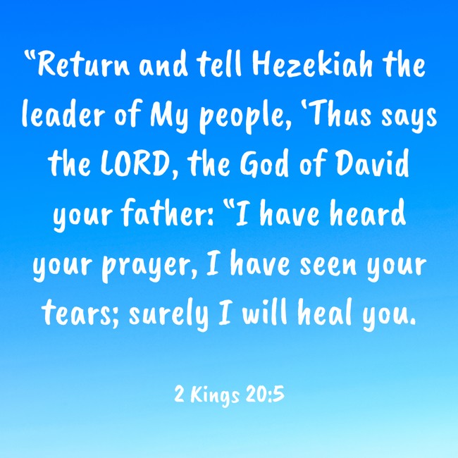  “Return and tell Hezekiah the leader of My people, ‘Thus says the LORD, the God of David your father: “I have heard your prayer, I have seen your tears; surely I will heal you.   - 2 Kings 20:5 