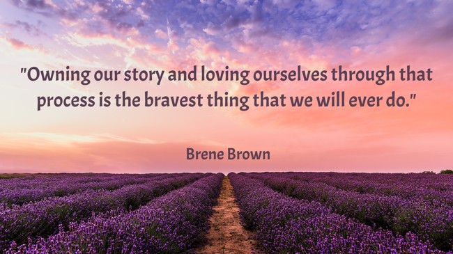  Owning our story and loving ourselves through that process is the bravest thing that we will ever do.   - Brene Brown 