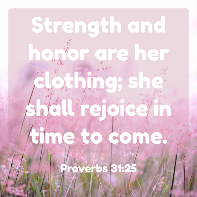 Strength and honor are her clothing; she shall rejoice in time to come. - Proverbs 31:25