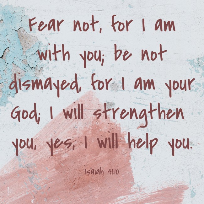 Fear not, for I am with you; be not dismayed, for I am your God; I will strengthen you, yes, I will help you. - Isaiah 41:10