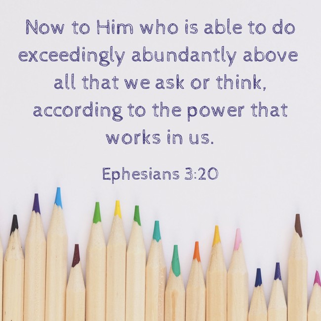 Now to Him who is able to do exceedingly abundantly above all that we ask or think, according to the power that works in us. - Ephesians 3:20