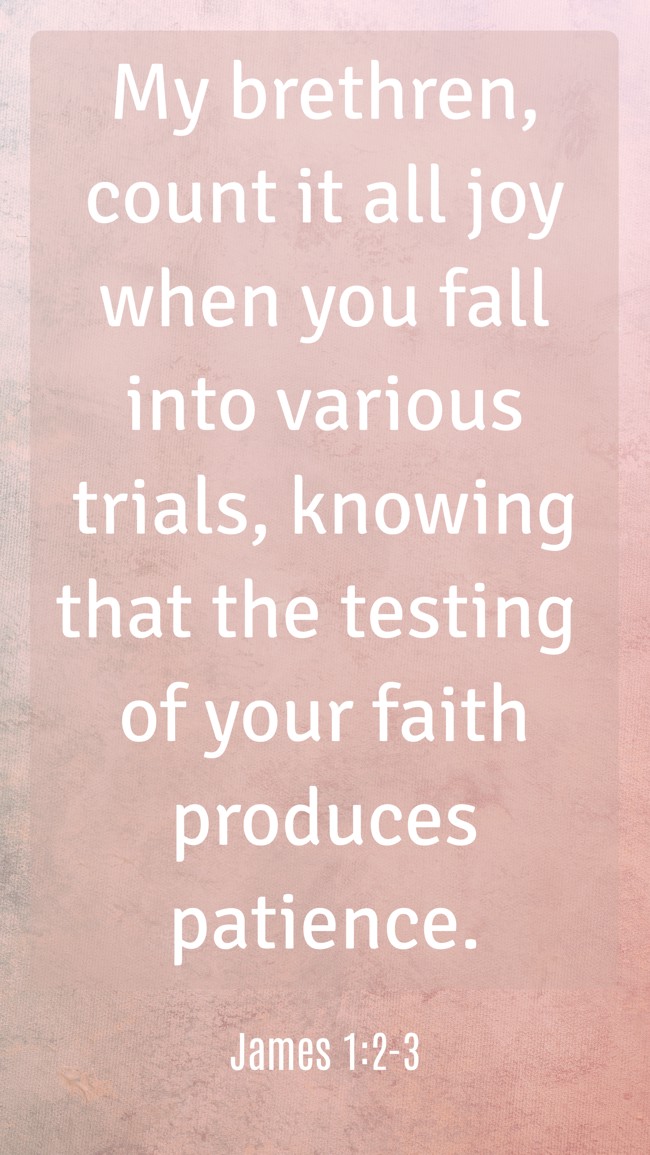 My brethren, count it all joy when you fall into various trials, knowing that the testing of your faith produces patience. - James 1:2-3