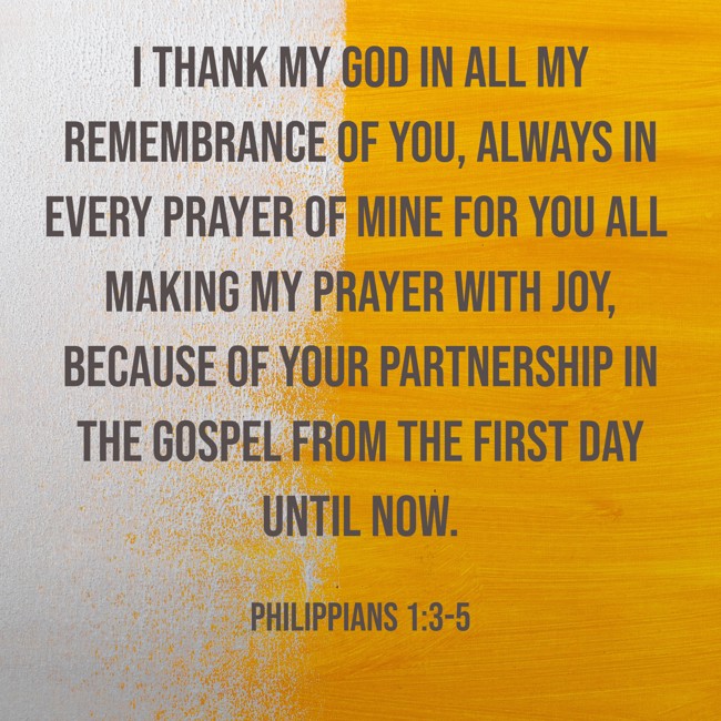 I thank my God in all my remembrance of you, always in every prayer of mine for you all making my prayer with joy, because of your partnership in the gospel from the first day until now. - Philippians 1:3-5