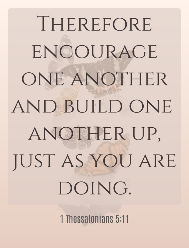 Therefore encourage one another and build one another up, just as you are doing. - 1 Thessalonians 5:11