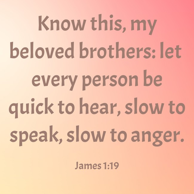 Know this, my beloved brothers: let every person be quick to hear, slow to speak, slow to anger. - James 1:19