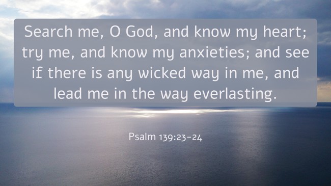 Search me, O God, and know my heart; try me, and know my anxieties; and see if there is any wicked way in me, and lead me in the way everlasting. - Psalm 139:23-24
