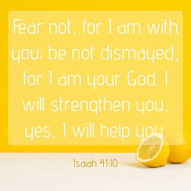 Fear not, for I am with you; be not dismayed, for I am your God. I will strengthen you, yes, I will help you. - Isaiah 41:10