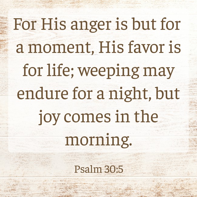 For His anger is but for a moment, His favor is for life; weeping may endure for a night, but joy comes in the morning. - Psalm 30:5