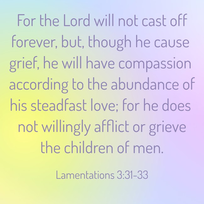 For the Lord will not cast off forever, but, though he cause grief, he will have compassion according to the abundance of his steadfast love; for he does not willingly afflict or grieve the children of men. - Lamentations 3:31-33