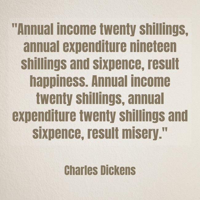 Annual income twenty shillings, annual expenditure nineteen shillings and sixpence, result happiness. Annual income twenty shillings, annual expenditure twenty shillings and sixpence, result misery. - Charles Dickens