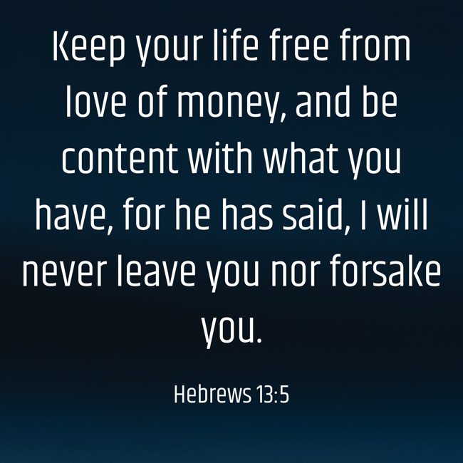 Keep your life free from love of money, and be content with what you have, for he has said, I will never leave you nor forsake you. - Hebrews 13:5