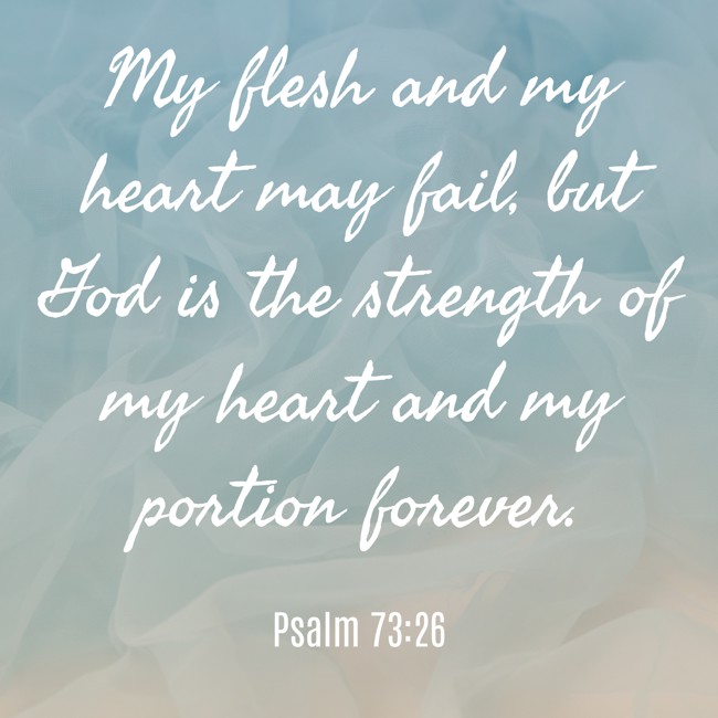 My flesh and my heart may fail, but God is the strength of my heart and my portion forever. - Psalm 73:26