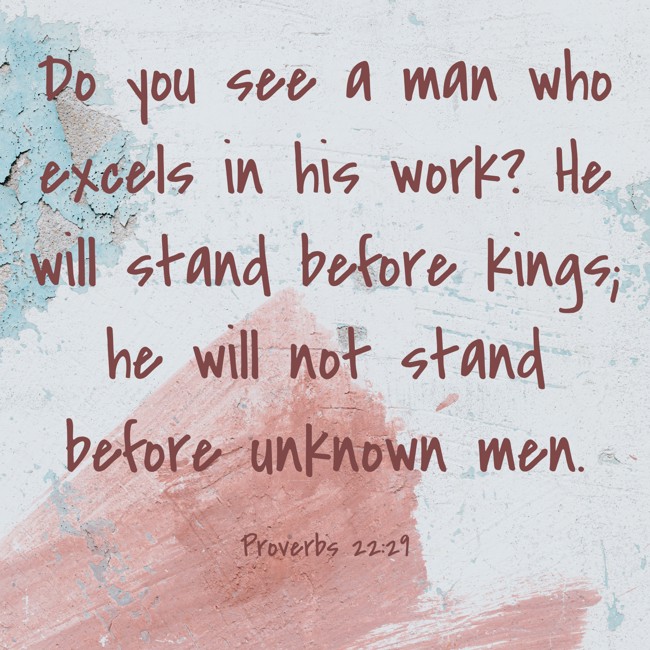 Do you see a man who excels in his work? He will stand before kings; he will not stand before unknown men. - Proverbs 22:29