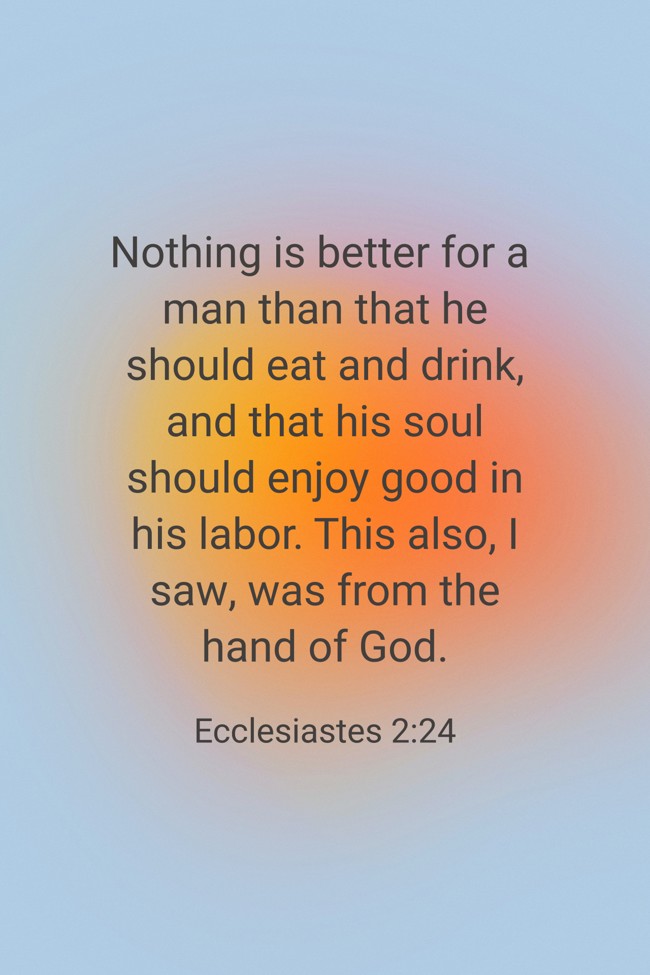 Nothing is better for a man than that he should eat and drink, and that his soul should enjoy good in his labor. This also, I saw, was from the hand of God. - Ecclesiastes 2:24