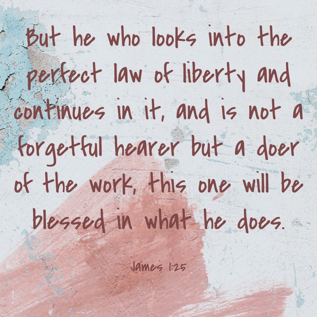 But he who looks into the perfect law of liberty and continues in it, and is not a forgetful hearer but a doer of the work, this one will be blessed in what he does. - James 1:25