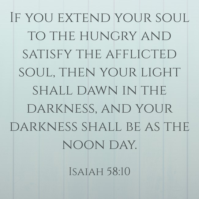 If you extend your soul to the hungry and satisfy the afflicted soul, then your light shall dawn in the darkness, and your darkness shall be as the noon day. - Isaiah 58:10