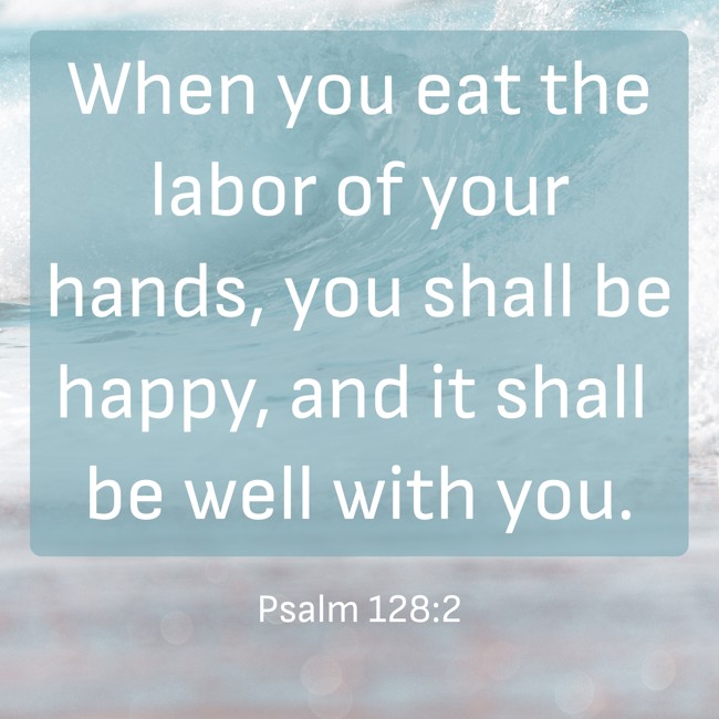 When you eat the labor of your hands, you shall be happy, and it shall be well with you. - Psalm 128:2