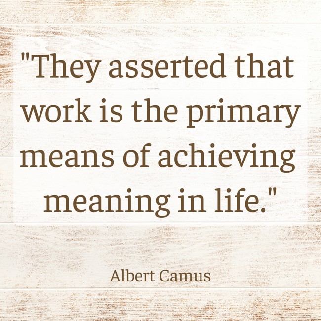 They asserted that work is the primary means of achieving meaning in life. - Albert Camus