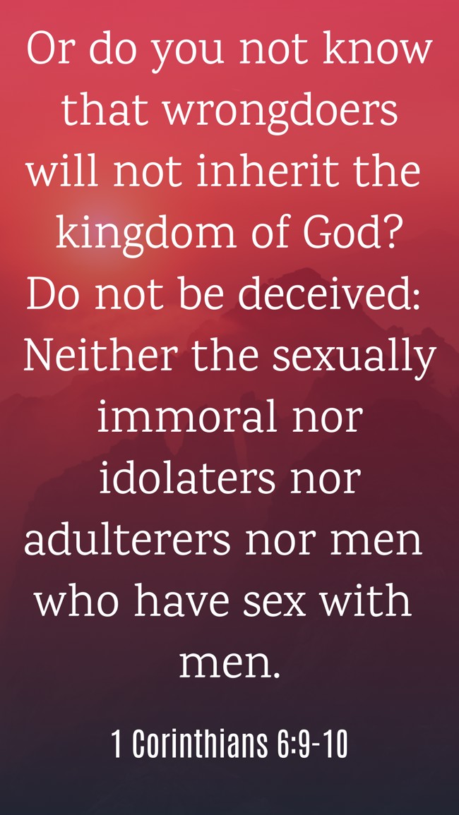 Or do you not know that wrongdoers will not inherit the kingdom of God? Do not be deceived: Neither the sexually immoral nor idolaters nor adulterers nor men who have sex with men. - 1 Corinthians 6:9-10