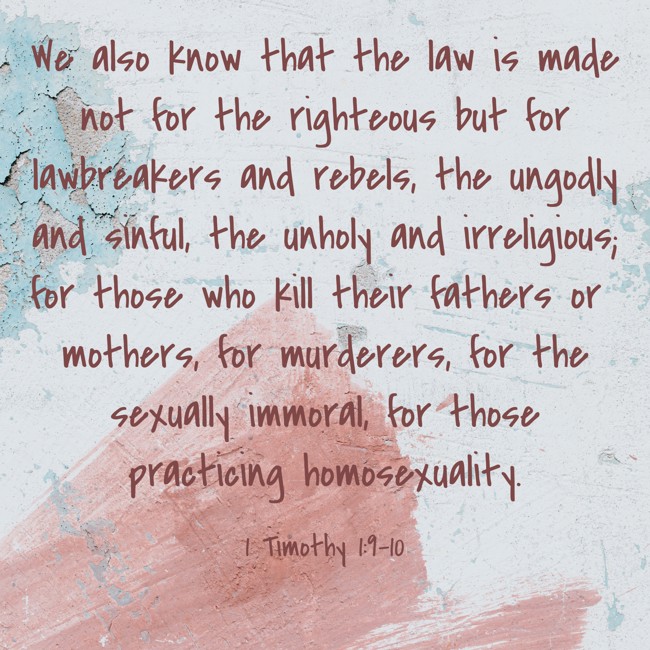 We also know that the law is made not for the righteous but for lawbreakers and rebels, the ungodly and sinful, the unholy and irreligious; for those who kill their fathers or mothers, for murderers, for the sexually immoral, for those practicing homosexuality. - 1 Timothy 1:9-10