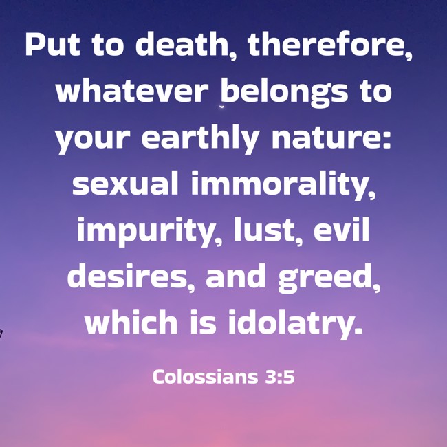 Put to death, therefore, whatever belongs to your earthly nature: sexual immorality, impurity, lust, evil desires, and greed, which is idolatry. - Colossians 3:5