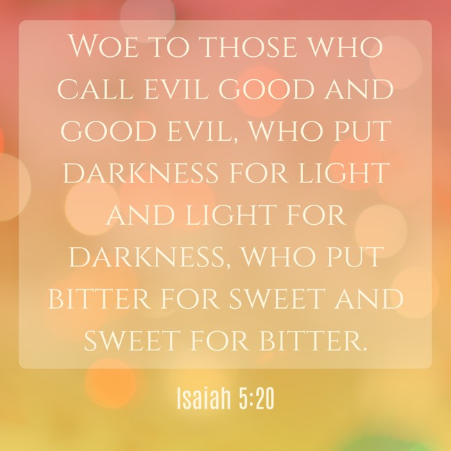 Woe to those who call evil good and good evil, who put darkness for light and light for darkness, who put bitter for sweet and sweet for bitter. - Isaiah 5:20