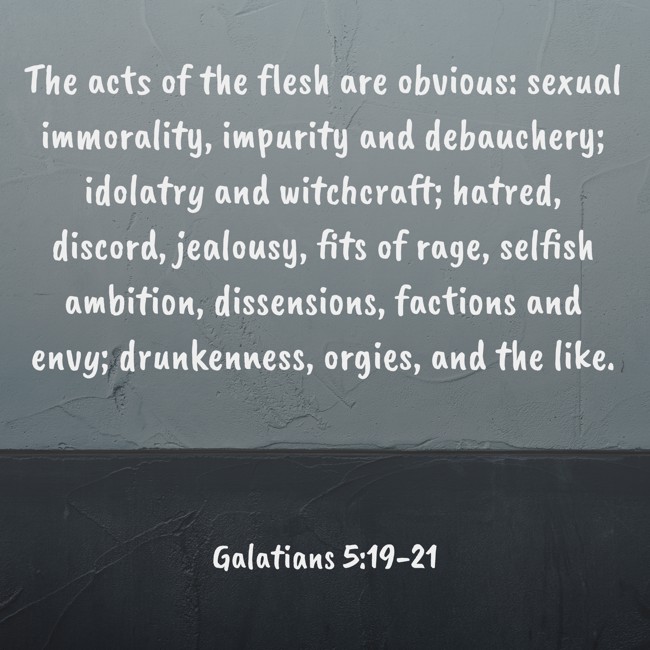 The acts of the flesh are obvious: sexual immorality, impurity and debauchery; idolatry and witchcraft; hatred, discord, jealousy, fits of rage, selfish ambition, dissensions, factions and envy; drunkenness, orgies, and the like. - Galatians 5:19-21