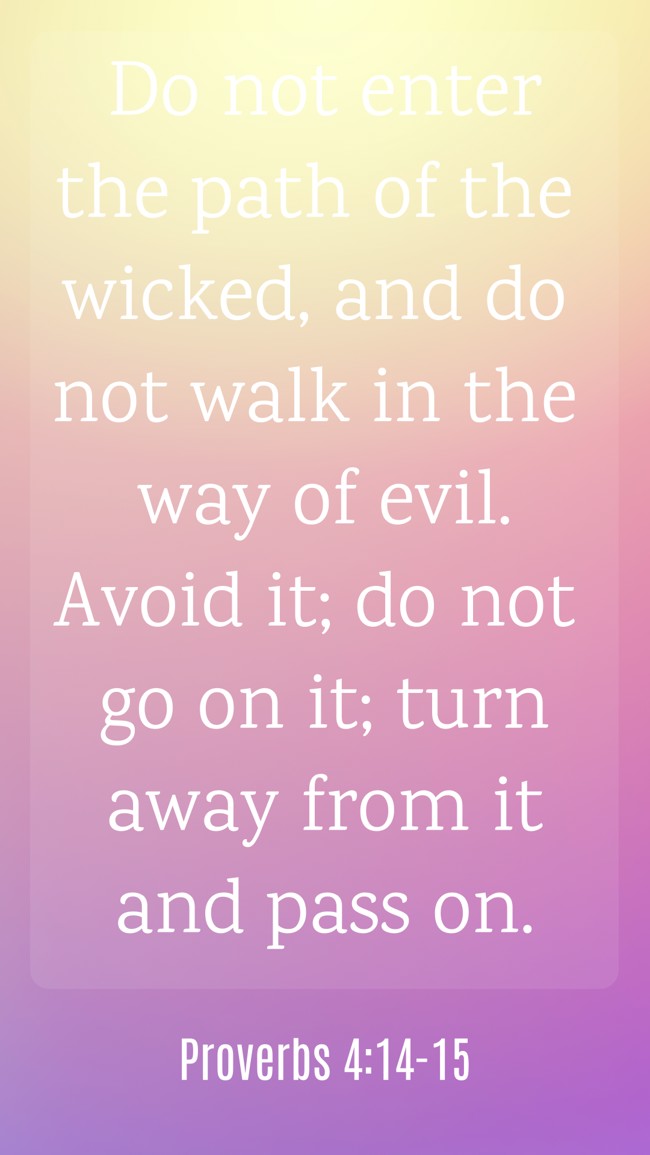 Do not enter the path of the wicked, and do not walk in the way of evil. Avoid it; do not go on it; turn away from it and pass on. - Proverbs 4:14-15