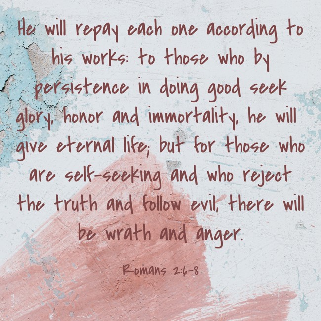 He will repay each one according to his works: to those who by persistence in doing good seek glory, honor and immortality, he will give eternal life; but for those who are self-seeking and who reject the truth and follow evil, there will be wrath and anger. - Romans 2:6-8