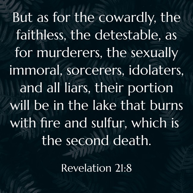 But as for the cowardly, the faithless, the detestable, as for murderers, the sexually immoral, sorcerers, idolaters, and all liars, their portion will be in the lake that burns with fire and sulfur, which is the second death. - Revelation 21:8