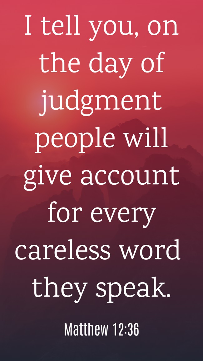 I tell you, on the day of judgment people will give account for every careless word they speak. - Matthew 12:36
