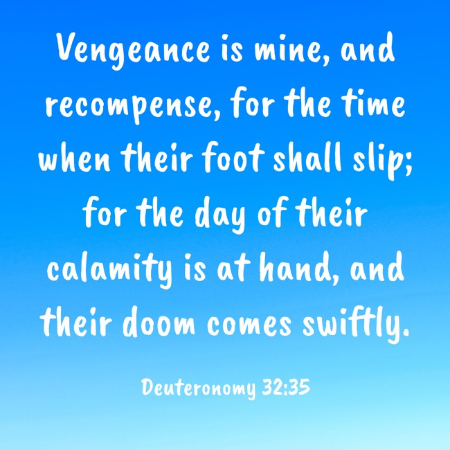 Vengeance is mine, and recompense, for the time when their foot shall slip; for the day of their calamity is at hand, and their doom comes swiftly. - Deuteronomy 32:35