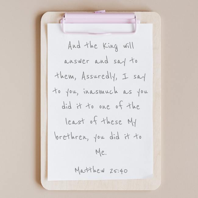  And the King will answer and say to them, Assuredly, I say to you, inasmuch as you did it to one of the least of these My brethren, you did it to Me.   - Matthew 25:40 