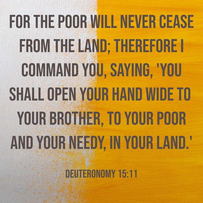  For the poor will never cease from the land; therefore I command you, saying, 'You shall open your hand wide to your brother, to your poor and your needy, in your land.'   - Deuteronomy 15:11 