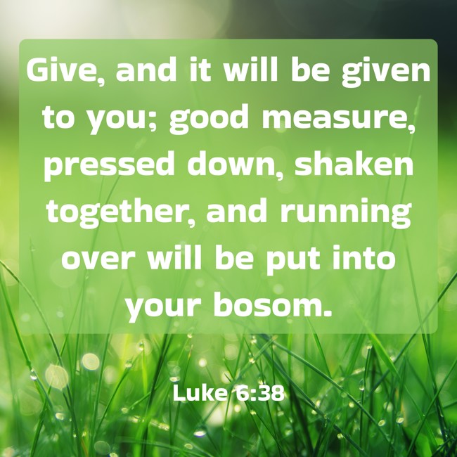  Give, and it will be given to you; good measure, pressed down, shaken together, and running over will be put into your bosom.   - Luke 6:38 