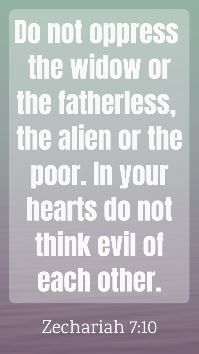  Do not oppress the widow or the fatherless, the alien or the poor. In your hearts do not think evil of each other.   - Zechariah 7:10 