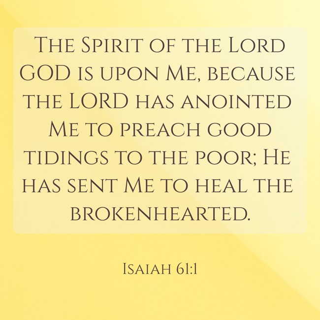  The Spirit of the Lord GOD is upon Me, because the LORD has anointed Me to preach good tidings to the poor; He has sent Me to heal the brokenhearted.   - Isaiah 61:1 