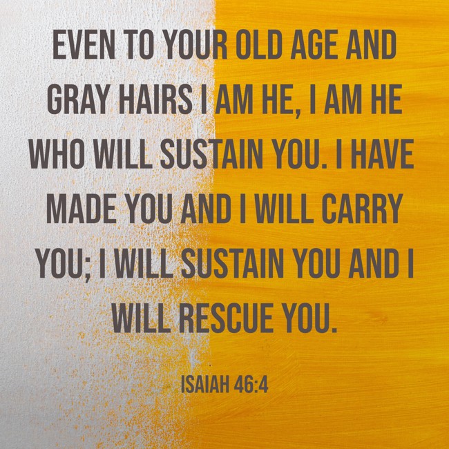  Even to your old age and gray hairs I am he, I am he who will sustain you. I have made you and I will carry you; I will sustain you and I will rescue you.   - Isaiah 46:4 