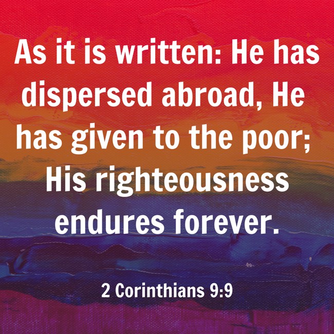 As it is written: He has dispersed abroad, He has given to the poor; His righteousness endures forever.   - 2 Corinthians 9:9 