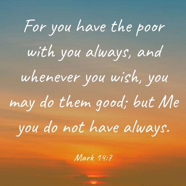  For you have the poor with you always, and whenever you wish, you may do them good; but Me you do not have always.   - Mark 14:7 