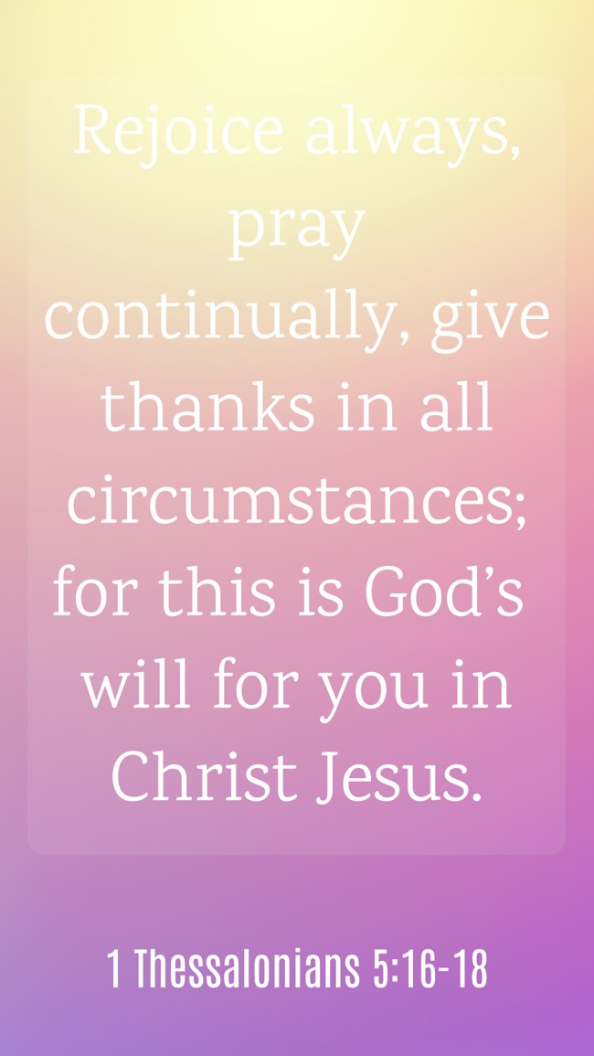  Rejoice always, pray continually, give thanks in all circumstances; for this is God’s will for you in Christ Jesus.   - 1 Thessalonians 5:16-18 