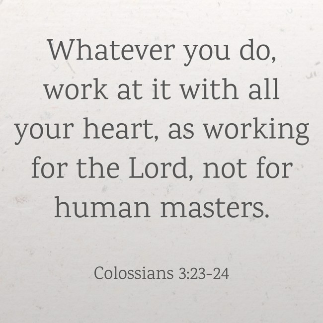  Whatever you do, work at it with all your heart, as working for the Lord, not for human masters.   - Colossians 3:23-24 