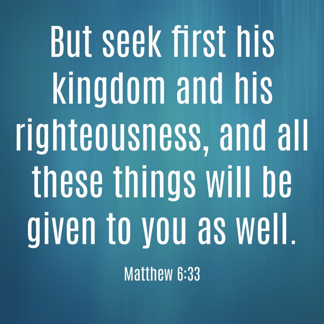 But seek first his kingdom and his righteousness, and all these things will be given to you as well.   - Matthew 6:33 