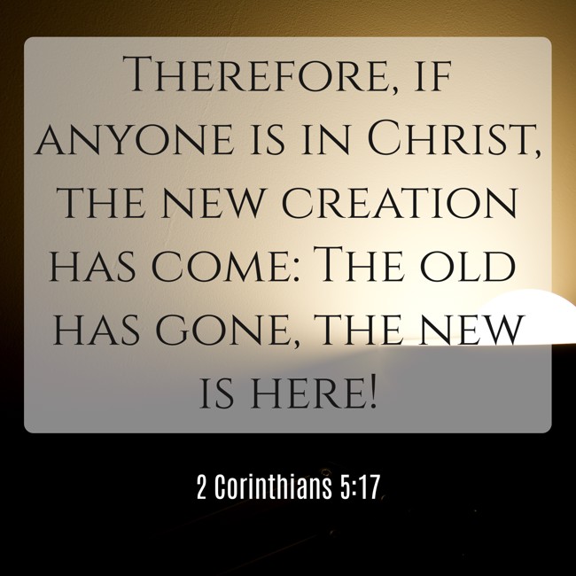 Therefore, if anyone is in Christ, the new creation has come: The old has gone, the new is here!   - 2 Corinthians 5:17 