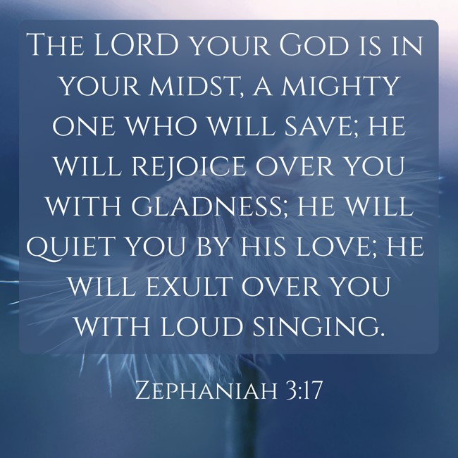  The LORD your God is in your midst, a mighty one who will save; he will rejoice over you with gladness; he will quiet you by his love; he will exult over you with loud singing.   - Zephaniah 3:17 
