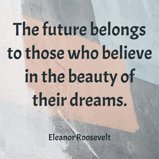  The future belongs to those who believe in the beauty of their dreams.   - Eleanor Roosevelt 