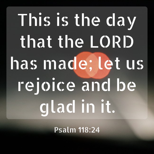 This is the day that the LORD has made; let us rejoice and be glad in it. - Psalm 118:24