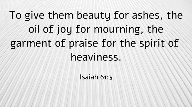 To give them beauty for ashes, the oil of joy for mourning, the garment of praise for the spirit of heaviness. - Isaiah 61:3