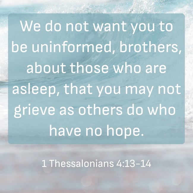 We do not want you to be uninformed, brothers, about those who are asleep, that you may not grieve as others do who have no hope. - 1 Thessalonians 4:13-14