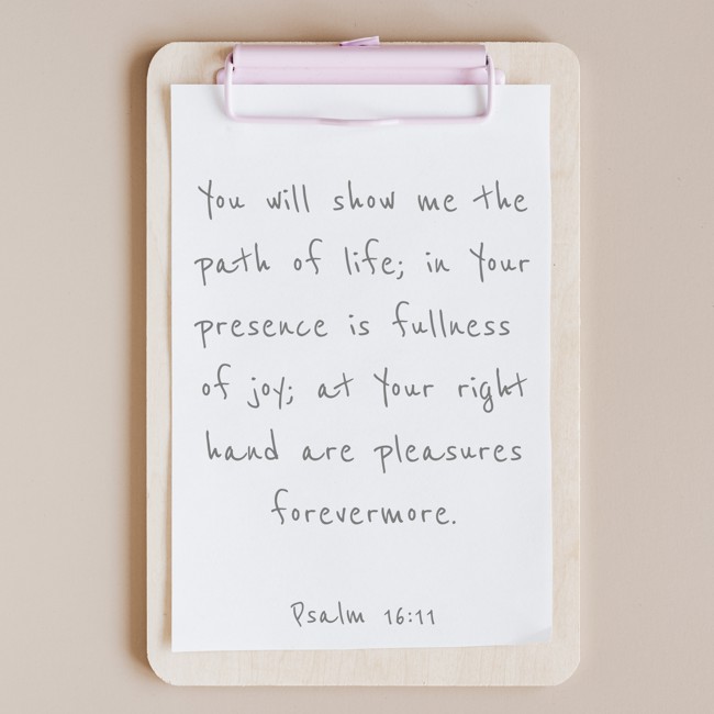 You will show me the path of life; in Your presence is fullness of joy; at Your right hand are pleasures forevermore. - Psalm 16:11